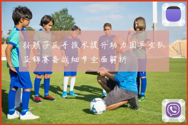 孙颖莎反手技术提升助力国乒女队亚锦赛备战细节全面解析