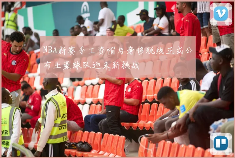 NBA新赛季工资帽与奢侈税线正式公布土豪球队迎来新挑战