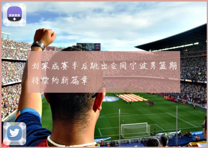 刘家成赛季后跳出合同宁波男篮期待续约新篇章