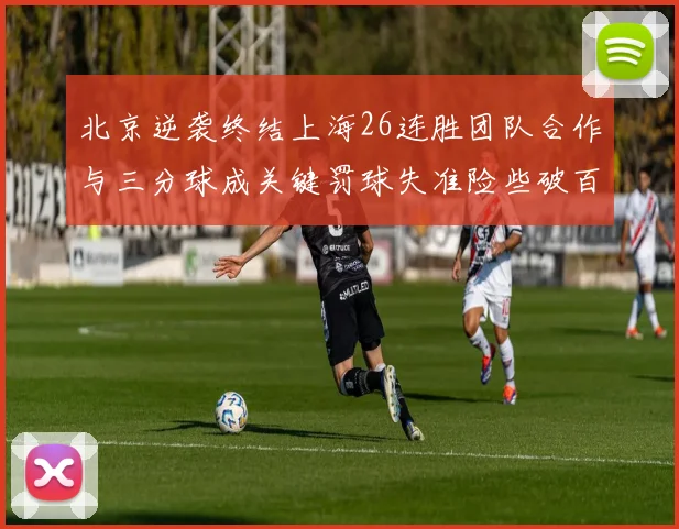 北京逆袭终结上海26连胜团队合作与三分球成关键罚球失准险些破百