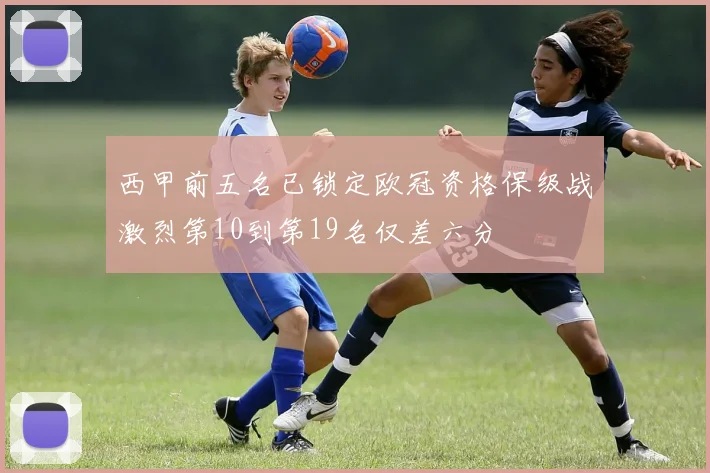西甲前五名已锁定欧冠资格保级战激烈第10到第19名仅差六分