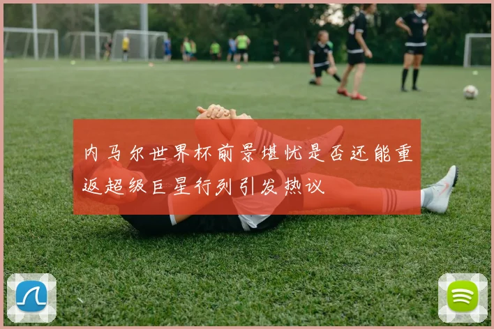 内马尔世界杯前景堪忧是否还能重返超级巨星行列引发热议