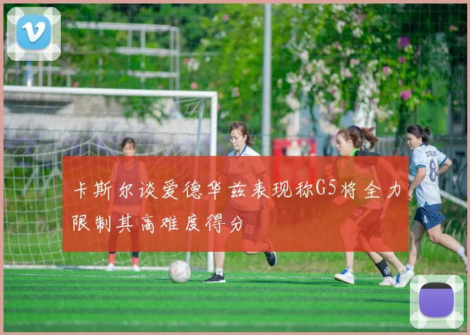 卡斯尔谈爱德华兹表现称G5将全力限制其高难度得分