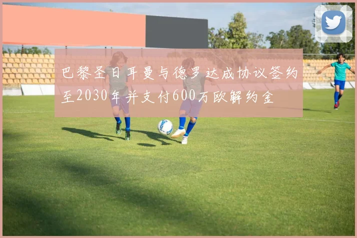 巴黎圣日耳曼与德罗达成协议签约至2030年并支付600万欧解约金